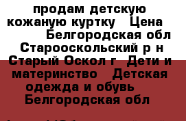 продам детскую кожаную куртку › Цена ­ 2 800 - Белгородская обл., Старооскольский р-н, Старый Оскол г. Дети и материнство » Детская одежда и обувь   . Белгородская обл.